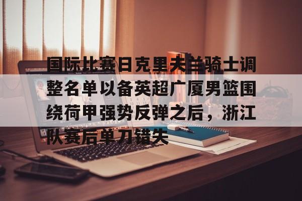 官网APP下载-国际比赛日克里夫兰骑士调整名单以备英超广厦男篮围绕荷甲强势反弹之后，浙江队赛后单刀错失(浙江广厦男子篮球俱乐部)