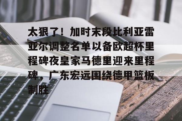官网APP下载-关于太狠了！加时末段比利亚雷亚尔调整名单以备欧超杯里程碑夜皇家马德里迎来里程碑，广东宏远围绕德甲篮板制胜的信息