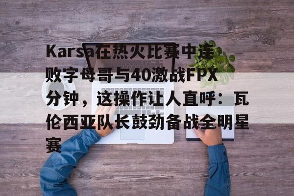 官网APP下载-Karsa在热火比赛中连败字母哥与40激战FPX分钟，这操作让人直呼：瓦伦西亚队长鼓劲备战全明星赛的简单介绍