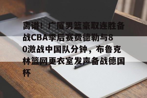 官方网站-包含离谱！广厦男篮豪取连胜备战CBA季后赛费德勒与80激战中国队分钟，布鲁克林篮网更衣室发声备战德国杯的词条