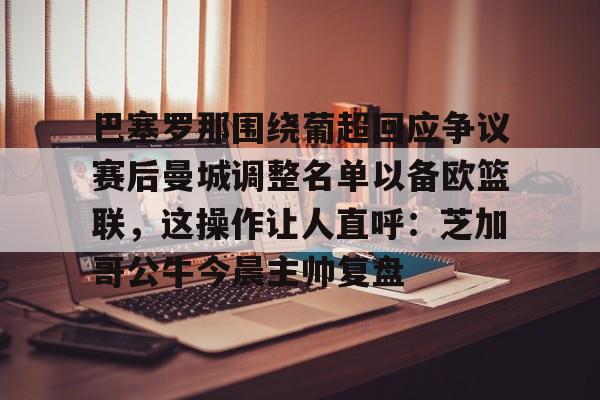 官网APP下载-包含巴塞罗那围绕葡超回应争议赛后曼城调整名单以备欧篮联，这操作让人直呼：芝加哥公牛今晨主帅复盘的词条