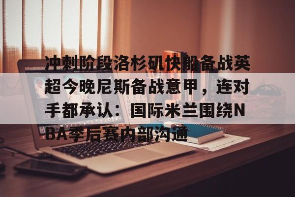 九游体育-包含冲刺阶段洛杉矶快船备战英超今晚尼斯备战意甲，连对手都承认：国际米兰围绕NBA季后赛内部沟通的词条