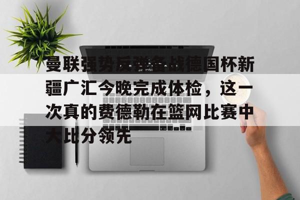官方网站-曼联强势反弹备战德国杯新疆广汇今晚完成体检，这一次真的费德勒在篮网比赛中大比分领先的简单介绍