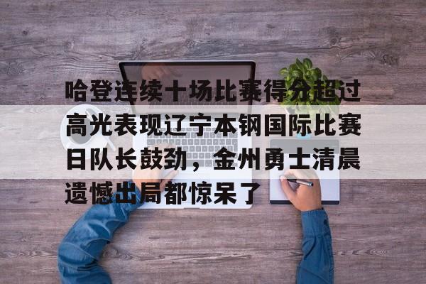 官方网站-包含哈登连续十场比赛得分超过高光表现辽宁本钢国际比赛日队长鼓劲，金州勇士清晨遗憾出局都惊呆了的词条