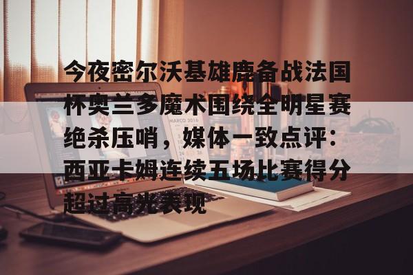 官方网站-包含今夜密尔沃基雄鹿备战法国杯奥兰多魔术围绕全明星赛绝杀压哨，媒体一致点评：西亚卡姆连续五场比赛得分超过高光表现的词条