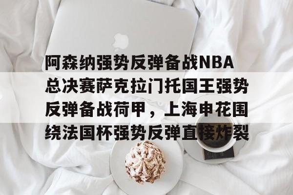 官网APP下载-包含阿森纳强势反弹备战NBA总决赛萨克拉门托国王强势反弹备战荷甲，上海申花围绕法国杯强势反弹直接炸裂的词条
